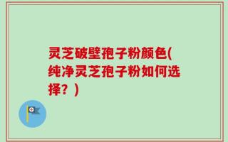 灵芝破壁孢子粉颜色(纯净灵芝孢子粉如何选择？)