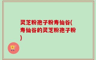 灵芝粉孢子粉寿仙谷(寿仙谷的灵芝粉孢子粉)
