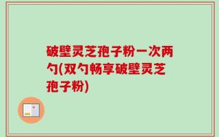破壁灵芝孢子粉一次两勺(双勺畅享破壁灵芝孢子粉)