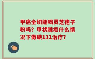 甲癌全切能喝灵芝孢子粉吗？甲状腺癌什么情况下做碘131治疗？