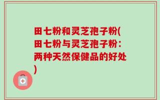 田七粉和灵芝孢子粉(田七粉与灵芝孢子粉：两种天然保健品的好处)