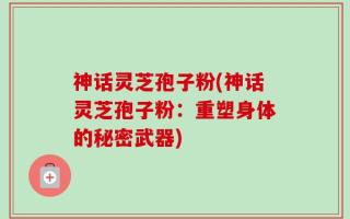 神话灵芝孢子粉(神话灵芝孢子粉：重塑身体的秘密武器)