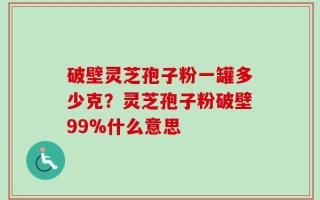 破壁灵芝孢子粉一罐多少克？灵芝孢子粉破壁99%什么意思