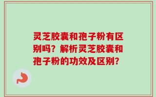灵芝胶囊和孢子粉有区别吗？解析灵芝胶囊和孢子粉的功效及区别？