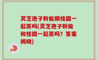 灵芝孢子粉能跟桂圆一起蒸吗(灵芝孢子粉能和桂圆一起蒸吗？答案揭晓)