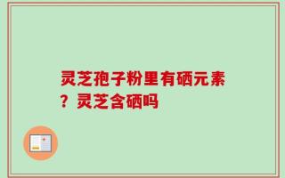 灵芝孢子粉里有硒元素？灵芝含硒吗