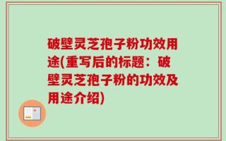 破壁灵芝孢子粉功效用途(重写后的标题：破壁灵芝孢子粉的功效及用途介绍)