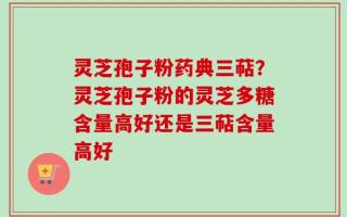 灵芝孢子粉药典三萜？灵芝孢子粉的灵芝多糖含量高好还是三萜含量高好