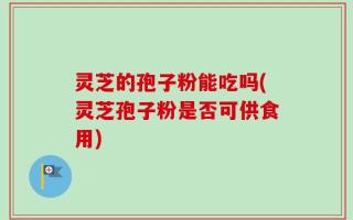 灵芝的孢子粉能吃吗(灵芝孢子粉是否可供食用)