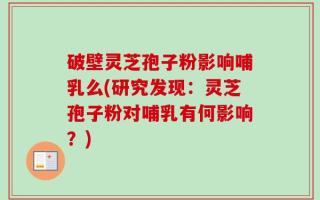 破壁灵芝孢子粉影响哺乳么(研究发现：灵芝孢子粉对哺乳有何影响？)
