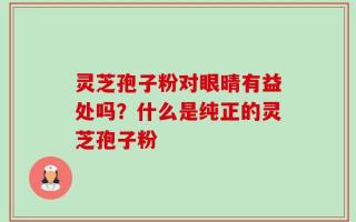 灵芝孢子粉对眼晴有益处吗？什么是纯正的灵芝孢子粉