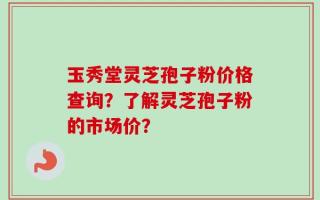 玉秀堂灵芝孢子粉价格查询？了解灵芝孢子粉的市场价？
