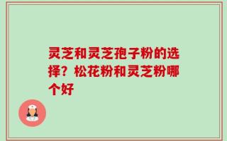 灵芝和灵芝孢子粉的选择？松花粉和灵芝粉哪个好