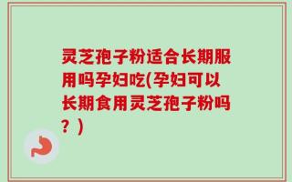 灵芝孢子粉适合长期服用吗孕妇吃(孕妇可以长期食用灵芝孢子粉吗？)
