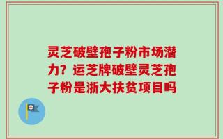 灵芝破壁孢子粉市场潜力？运芝牌破壁灵芝孢子粉是浙大扶贫项目吗