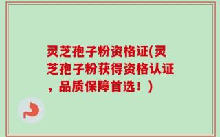 灵芝孢子粉资格证(灵芝孢子粉获得资格认证，品质保障首选！)