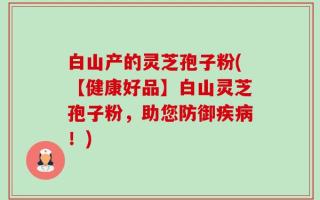 白山产的灵芝孢子粉(【健康好品】白山灵芝孢子粉，助您防御疾病！)