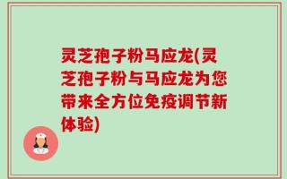 灵芝孢子粉马应龙(灵芝孢子粉与马应龙为您带来全方位免疫调节新体验)