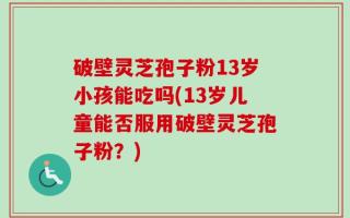 破壁灵芝孢子粉13岁小孩能吃吗(13岁儿童能否服用破壁灵芝孢子粉？)