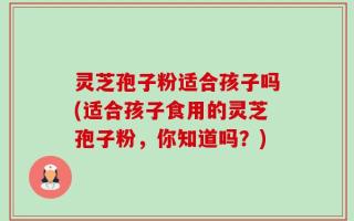 灵芝孢子粉适合孩子吗(适合孩子食用的灵芝孢子粉，你知道吗？)