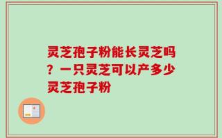 灵芝孢子粉能长灵芝吗？一只灵芝可以产多少灵芝孢子粉