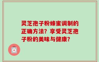 灵芝孢子粉蜂蜜调制的正确方法？享受灵芝孢子粉的美味与健康？
