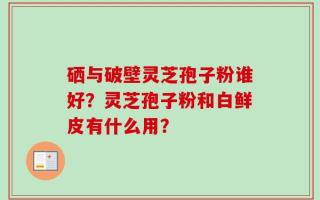 硒与破壁灵芝孢子粉谁好？灵芝孢子粉和白鲜皮有什么用？