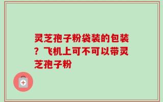 灵芝孢子粉袋装的包装？飞机上可不可以带灵芝孢子粉