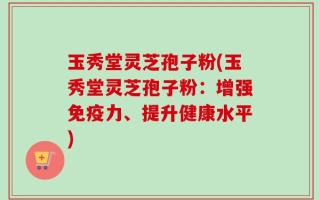 玉秀堂灵芝孢子粉(玉秀堂灵芝孢子粉：增强免疫力、提升健康水平)