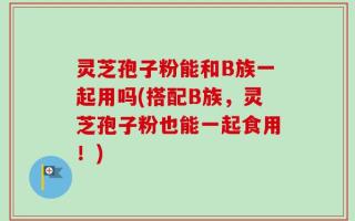 灵芝孢子粉能和B族一起用吗(搭配B族，灵芝孢子粉也能一起食用！)