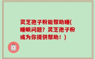 灵芝孢子粉能帮助睡(睡眠问题？灵芝孢子粉或为你提供帮助！)