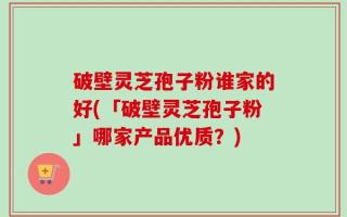 破壁灵芝孢子粉谁家的好(「破壁灵芝孢子粉」哪家产品优质？)