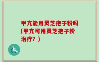 甲亢能用灵芝孢子粉吗(甲亢可用灵芝孢子粉治疗？)