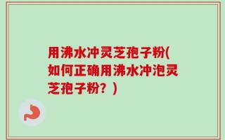 用沸水冲灵芝孢子粉(如何正确用沸水冲泡灵芝孢子粉？)