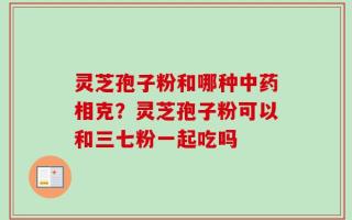 灵芝孢子粉和哪种中药相克？灵芝孢子粉可以和三七粉一起吃吗