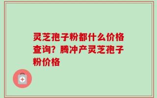 灵芝孢子粉都什么价格查询？腾冲产灵芝孢子粉价格