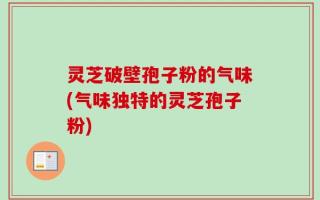 灵芝破壁孢子粉的气味(气味独特的灵芝孢子粉)