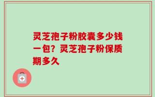 灵芝孢子粉胶囊多少钱一包？灵芝孢子粉保质期多久