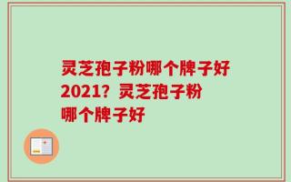 灵芝孢子粉哪个牌子好2021？灵芝孢子粉哪个牌子好