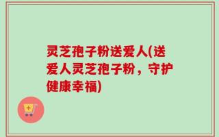 灵芝孢子粉送爱人(送爱人灵芝孢子粉，守护健康幸福)