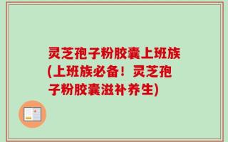 灵芝孢子粉胶囊上班族(上班族必备！灵芝孢子粉胶囊滋补养生)