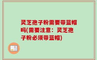 灵芝孢子粉需要带蓝帽吗(需要注意：灵芝孢子粉必须带蓝帽)