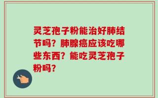 灵芝孢子粉能治好肺结节吗？肺腺癌应该吃哪些东西？能吃灵芝孢子粉吗？
