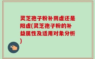 灵芝孢子粉补阴虚还是阳虚(灵芝孢子粉的补益属性及适用对象分析)