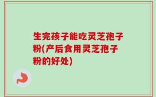 生完孩子能吃灵芝孢子粉(产后食用灵芝孢子粉的好处)