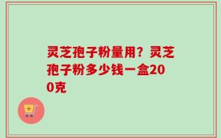 灵芝孢子粉量用？灵芝孢子粉多少钱一盒200克