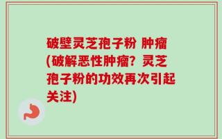 破壁灵芝孢子粉 肿瘤(破解恶性肿瘤？灵芝孢子粉的功效再次引起关注)