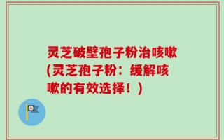 灵芝破壁孢子粉治咳嗽(灵芝孢子粉：缓解咳嗽的有效选择！)