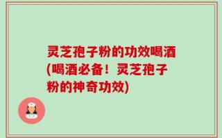 灵芝孢子粉的功效喝酒(喝酒必备！灵芝孢子粉的神奇功效)