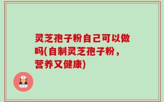 灵芝孢子粉自己可以做吗(自制灵芝孢子粉，营养又健康)